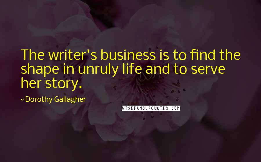 Dorothy Gallagher Quotes: The writer's business is to find the shape in unruly life and to serve her story.