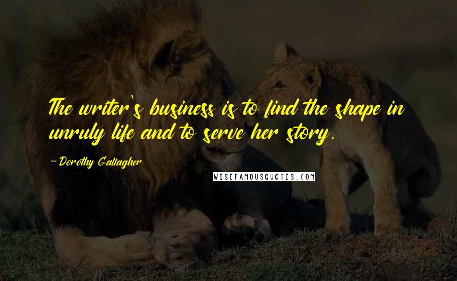 Dorothy Gallagher Quotes: The writer's business is to find the shape in unruly life and to serve her story.