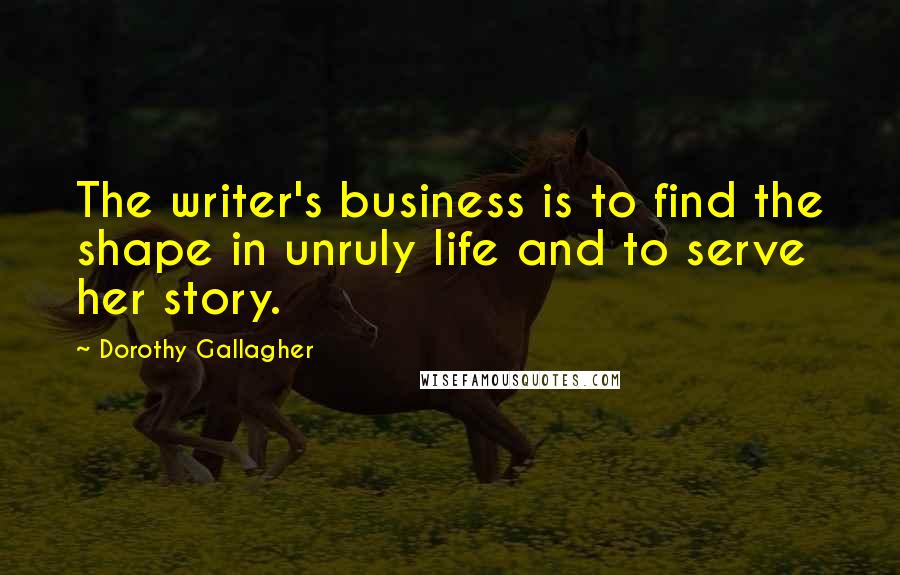 Dorothy Gallagher Quotes: The writer's business is to find the shape in unruly life and to serve her story.