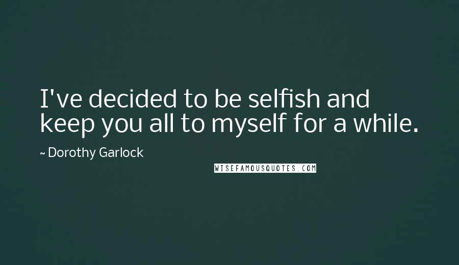 Dorothy Garlock Quotes: I've decided to be selfish and keep you all to myself for a while.