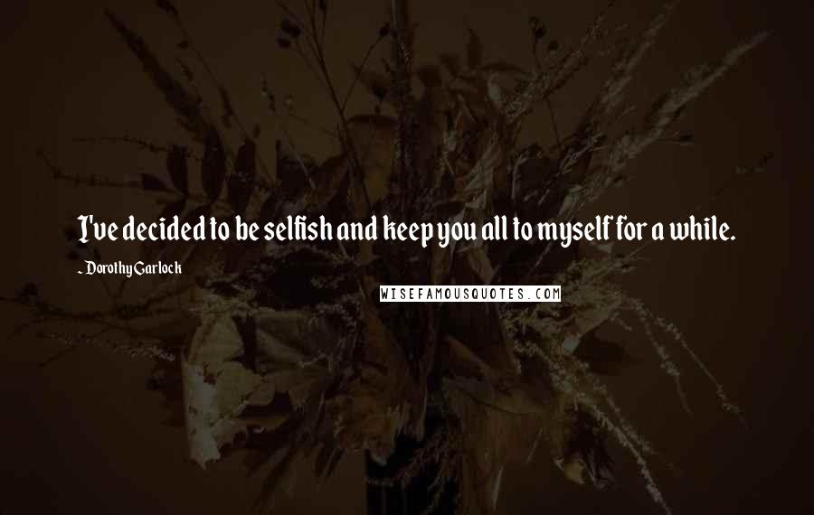 Dorothy Garlock Quotes: I've decided to be selfish and keep you all to myself for a while.