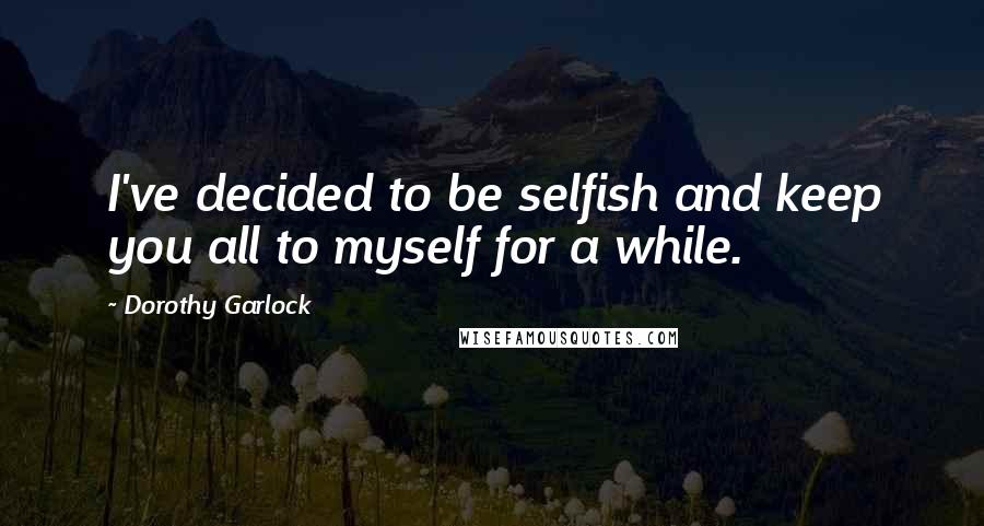Dorothy Garlock Quotes: I've decided to be selfish and keep you all to myself for a while.