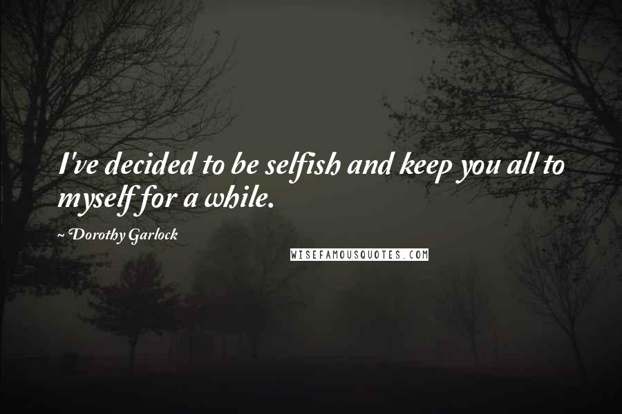 Dorothy Garlock Quotes: I've decided to be selfish and keep you all to myself for a while.