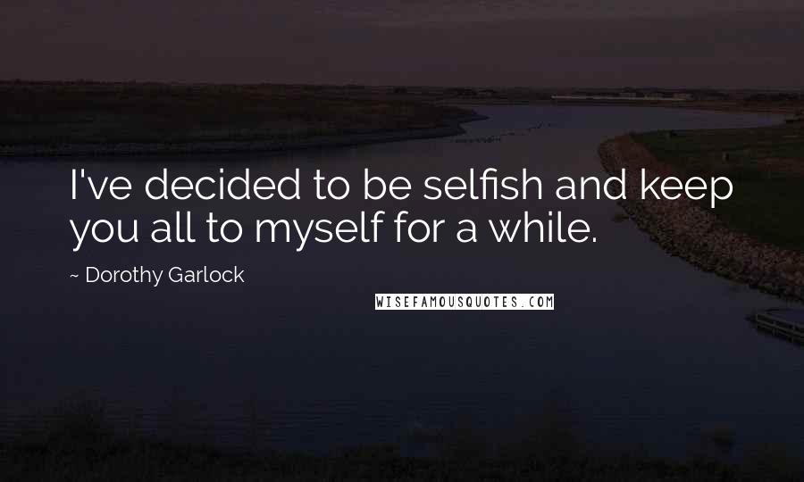 Dorothy Garlock Quotes: I've decided to be selfish and keep you all to myself for a while.