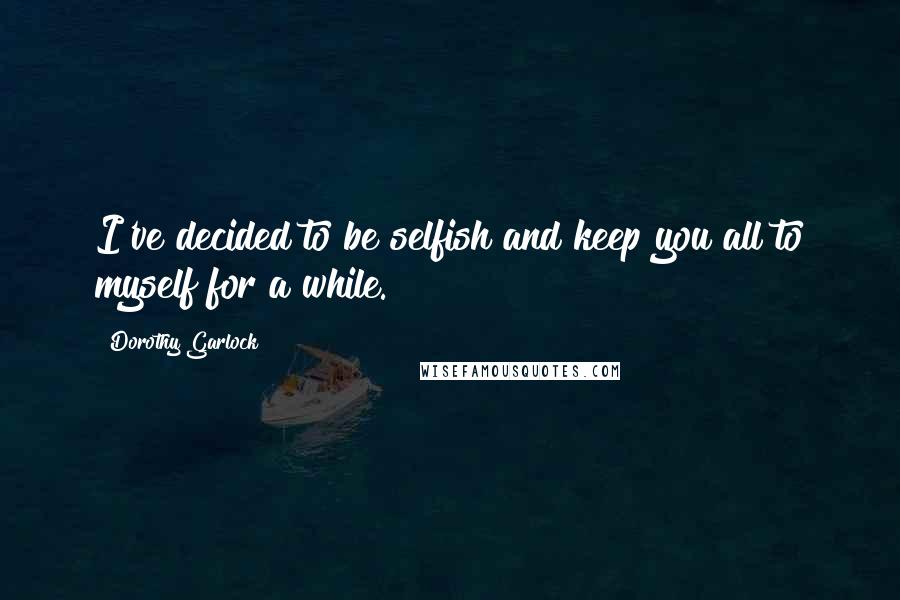 Dorothy Garlock Quotes: I've decided to be selfish and keep you all to myself for a while.