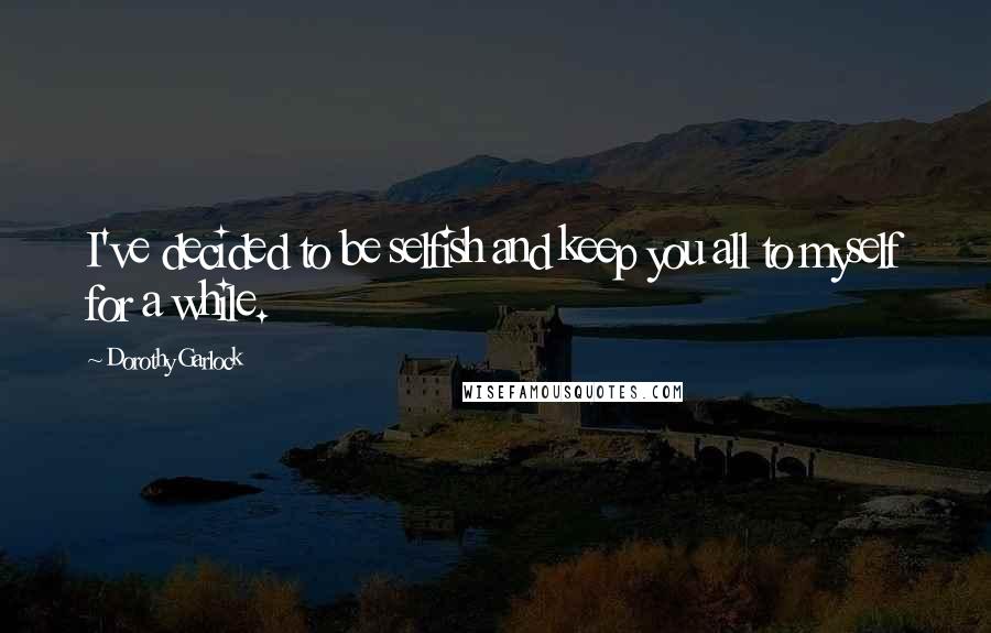 Dorothy Garlock Quotes: I've decided to be selfish and keep you all to myself for a while.