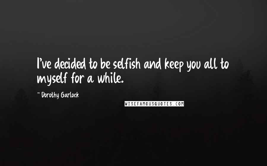 Dorothy Garlock Quotes: I've decided to be selfish and keep you all to myself for a while.