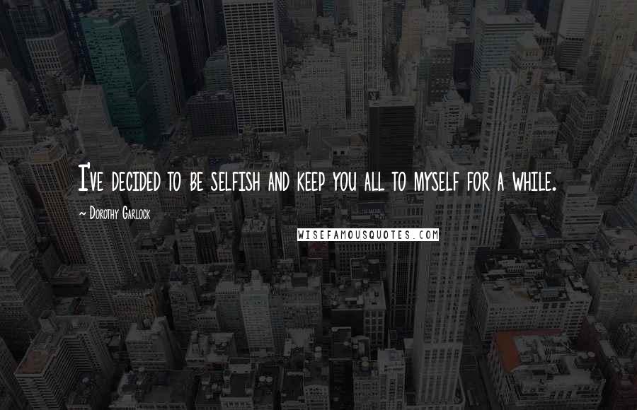 Dorothy Garlock Quotes: I've decided to be selfish and keep you all to myself for a while.
