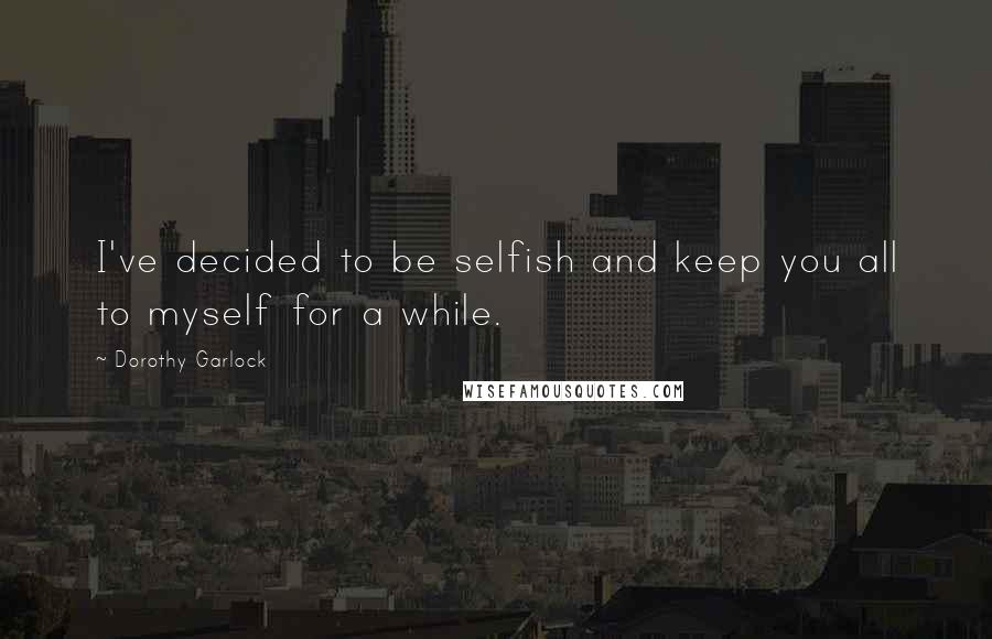 Dorothy Garlock Quotes: I've decided to be selfish and keep you all to myself for a while.