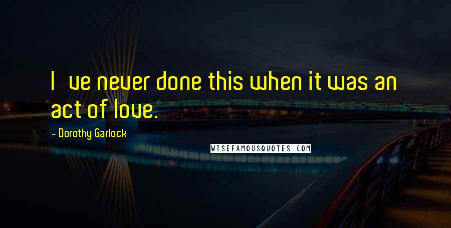 Dorothy Garlock Quotes: I've never done this when it was an act of love.