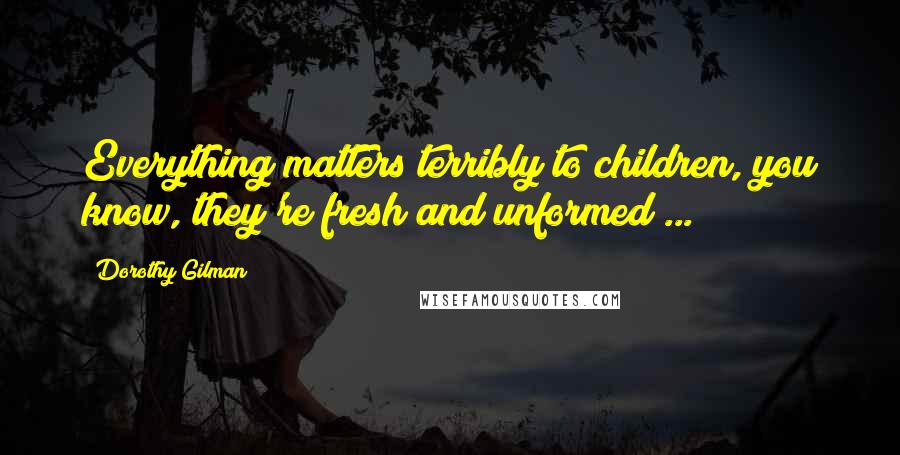 Dorothy Gilman Quotes: Everything matters terribly to children, you know, they're fresh and unformed ...