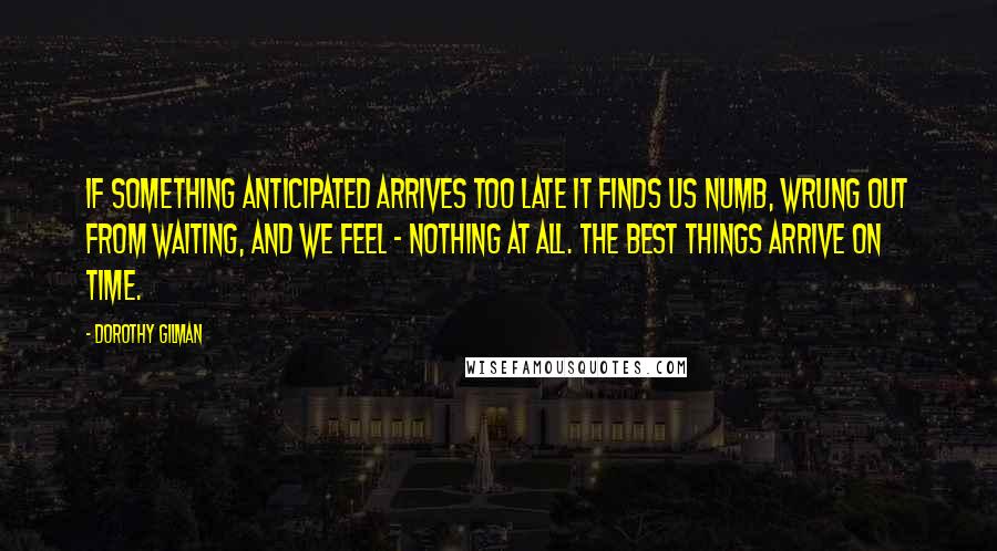 Dorothy Gilman Quotes: If something anticipated arrives too late it finds us numb, wrung out from waiting, and we feel - nothing at all. The best things arrive on time.