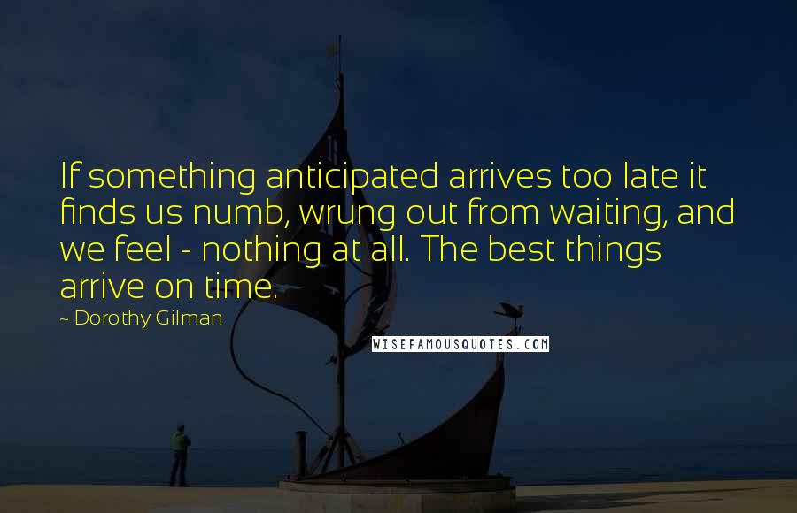 Dorothy Gilman Quotes: If something anticipated arrives too late it finds us numb, wrung out from waiting, and we feel - nothing at all. The best things arrive on time.