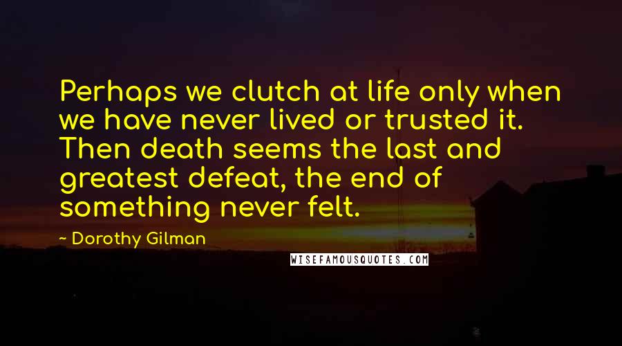 Dorothy Gilman Quotes: Perhaps we clutch at life only when we have never lived or trusted it. Then death seems the last and greatest defeat, the end of something never felt.