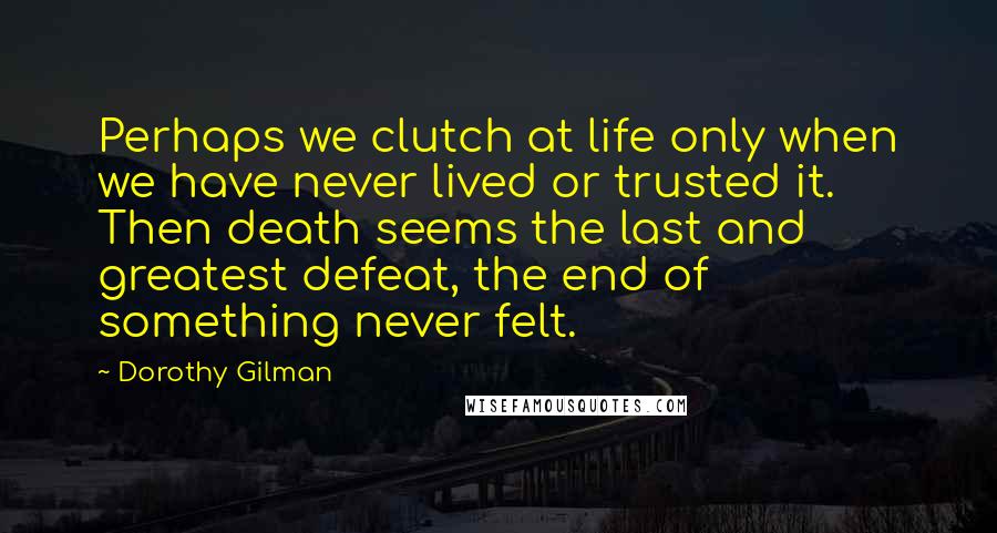 Dorothy Gilman Quotes: Perhaps we clutch at life only when we have never lived or trusted it. Then death seems the last and greatest defeat, the end of something never felt.