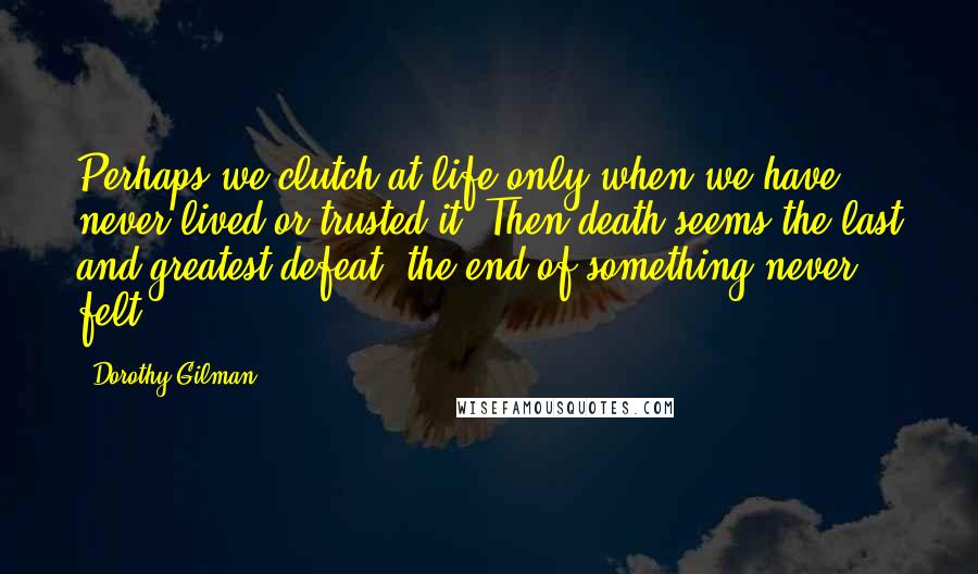 Dorothy Gilman Quotes: Perhaps we clutch at life only when we have never lived or trusted it. Then death seems the last and greatest defeat, the end of something never felt.