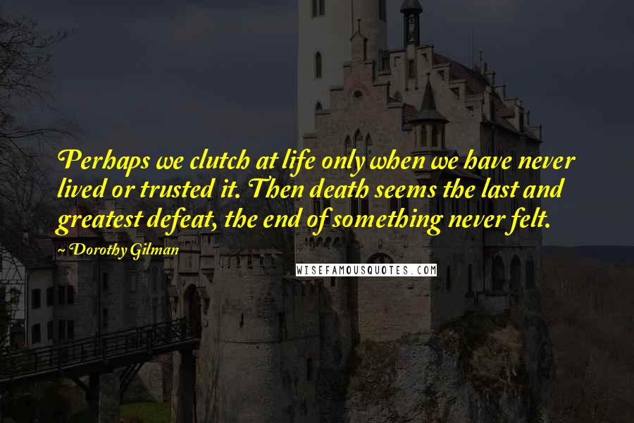 Dorothy Gilman Quotes: Perhaps we clutch at life only when we have never lived or trusted it. Then death seems the last and greatest defeat, the end of something never felt.