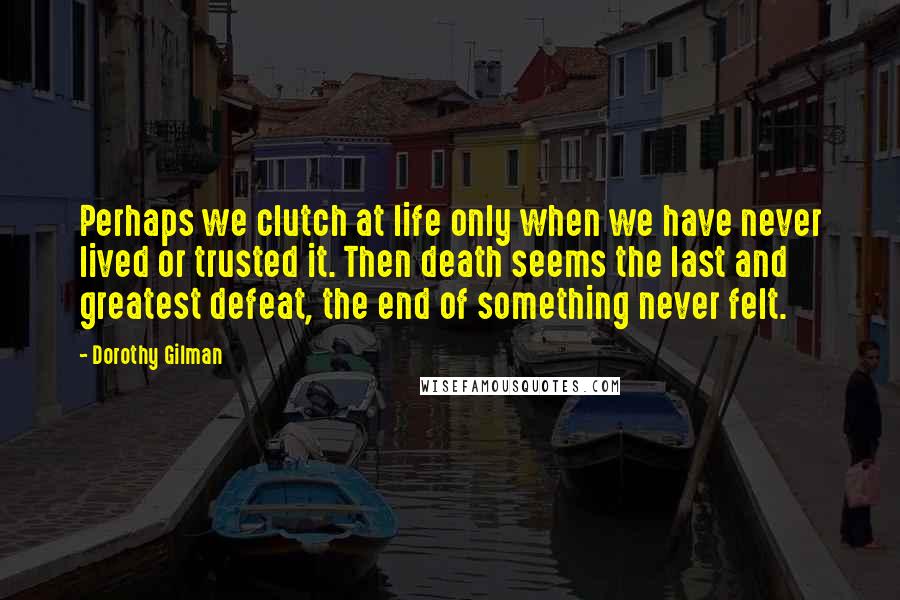 Dorothy Gilman Quotes: Perhaps we clutch at life only when we have never lived or trusted it. Then death seems the last and greatest defeat, the end of something never felt.