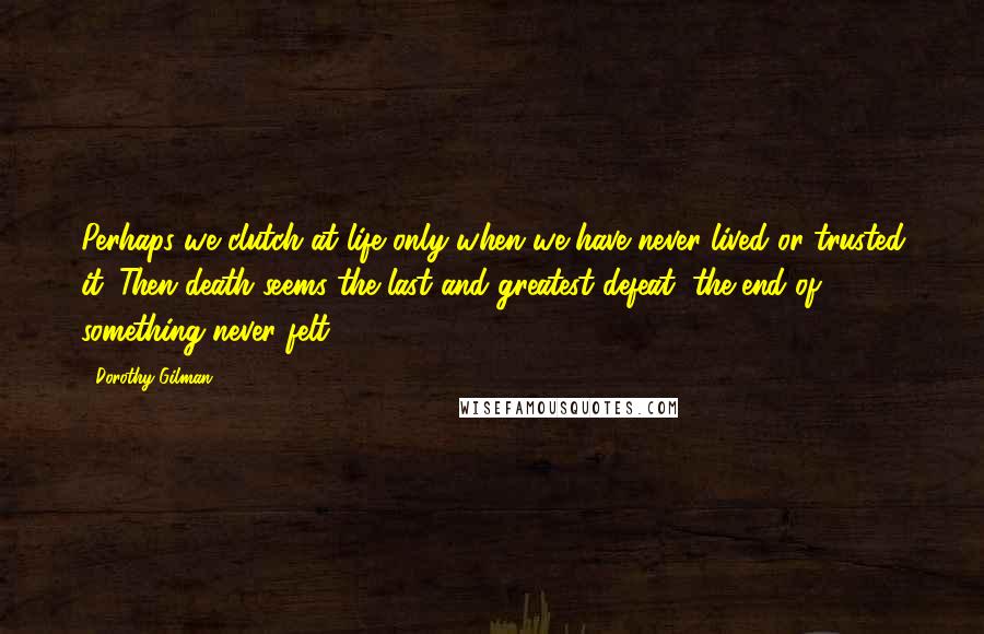 Dorothy Gilman Quotes: Perhaps we clutch at life only when we have never lived or trusted it. Then death seems the last and greatest defeat, the end of something never felt.