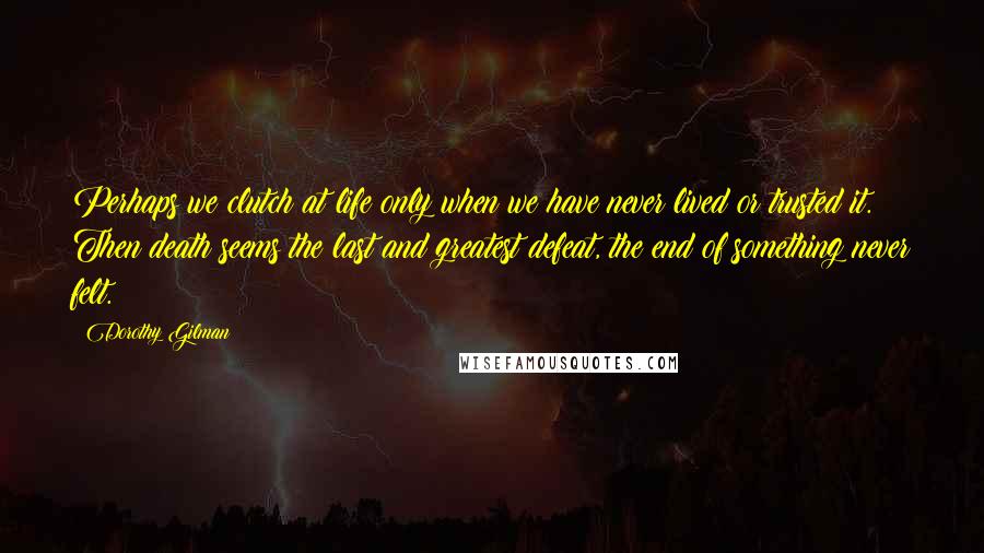 Dorothy Gilman Quotes: Perhaps we clutch at life only when we have never lived or trusted it. Then death seems the last and greatest defeat, the end of something never felt.