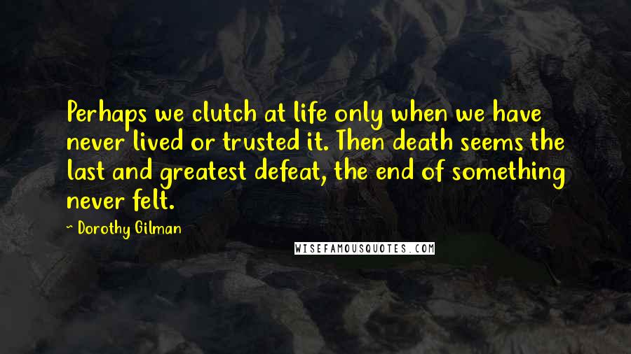 Dorothy Gilman Quotes: Perhaps we clutch at life only when we have never lived or trusted it. Then death seems the last and greatest defeat, the end of something never felt.