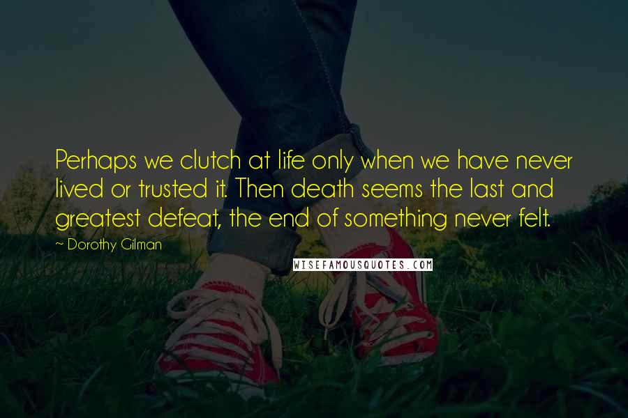 Dorothy Gilman Quotes: Perhaps we clutch at life only when we have never lived or trusted it. Then death seems the last and greatest defeat, the end of something never felt.