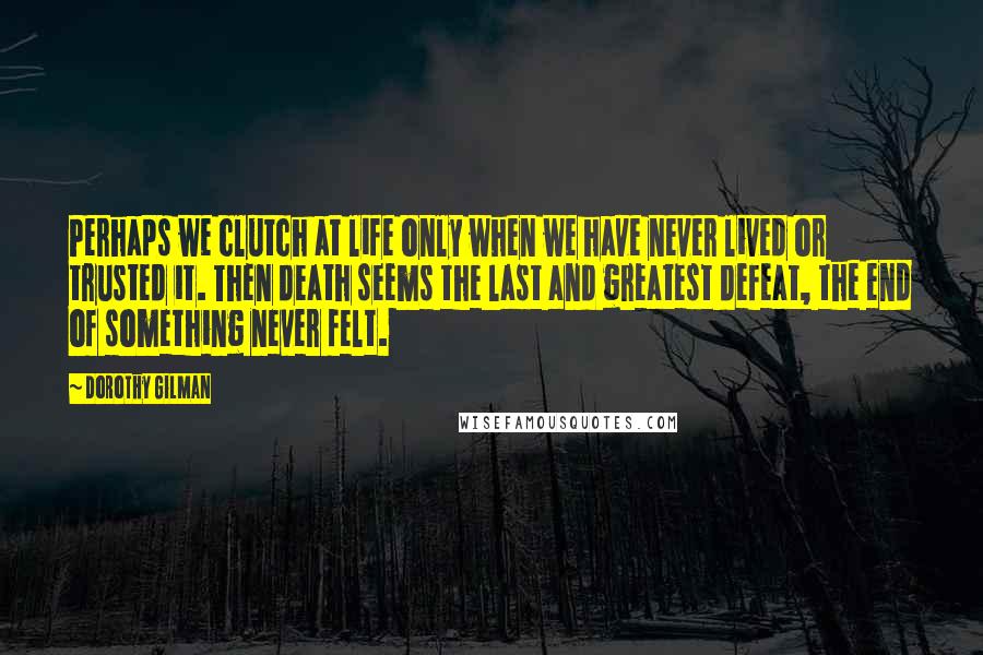 Dorothy Gilman Quotes: Perhaps we clutch at life only when we have never lived or trusted it. Then death seems the last and greatest defeat, the end of something never felt.