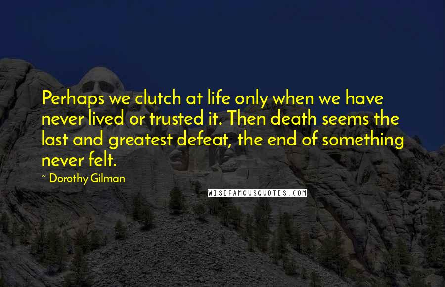 Dorothy Gilman Quotes: Perhaps we clutch at life only when we have never lived or trusted it. Then death seems the last and greatest defeat, the end of something never felt.