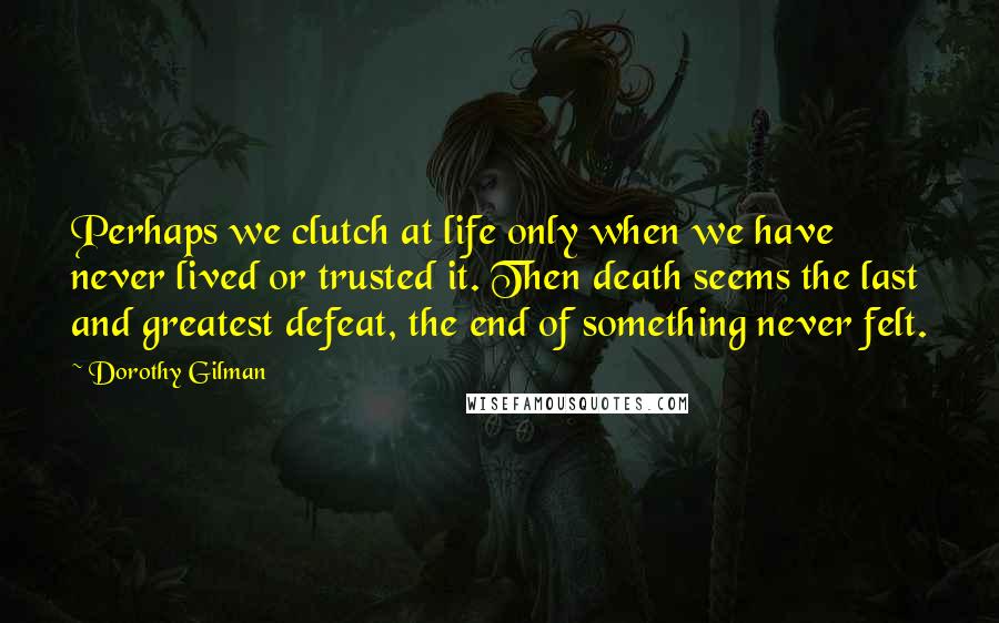 Dorothy Gilman Quotes: Perhaps we clutch at life only when we have never lived or trusted it. Then death seems the last and greatest defeat, the end of something never felt.