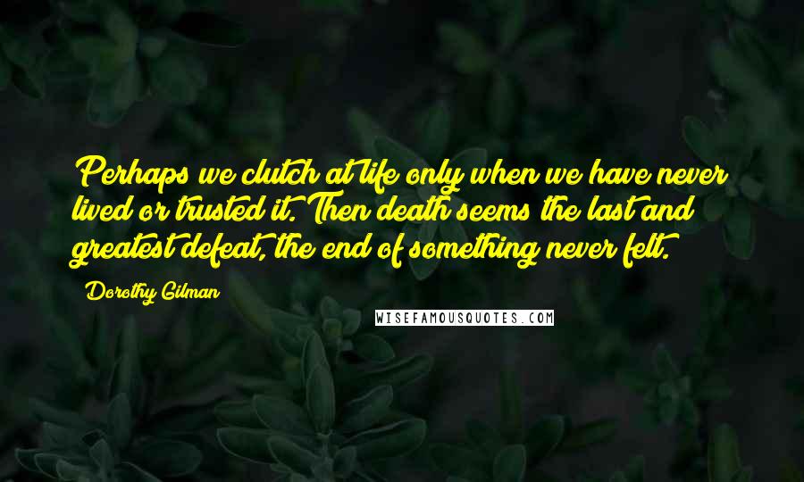 Dorothy Gilman Quotes: Perhaps we clutch at life only when we have never lived or trusted it. Then death seems the last and greatest defeat, the end of something never felt.