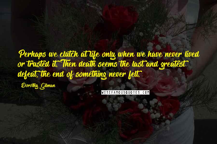 Dorothy Gilman Quotes: Perhaps we clutch at life only when we have never lived or trusted it. Then death seems the last and greatest defeat, the end of something never felt.