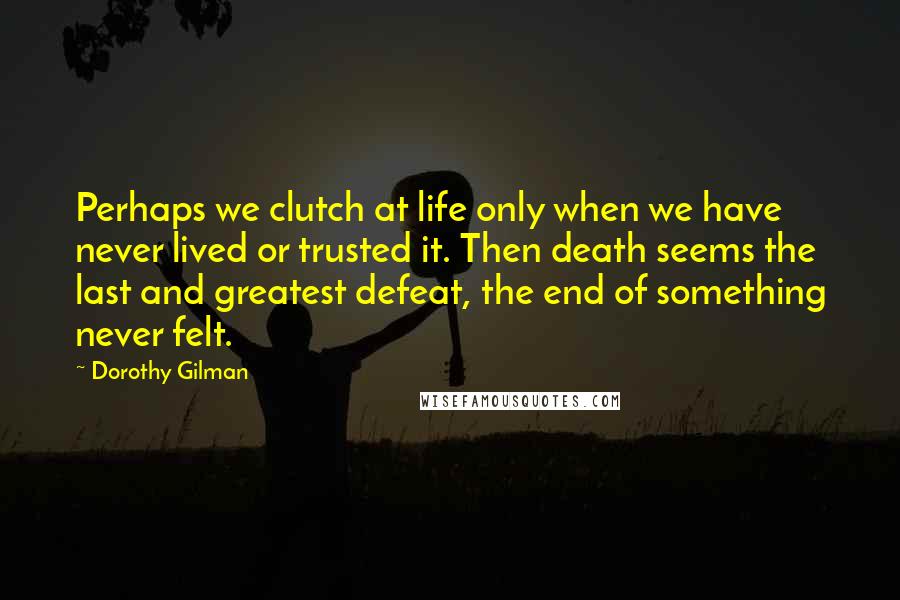 Dorothy Gilman Quotes: Perhaps we clutch at life only when we have never lived or trusted it. Then death seems the last and greatest defeat, the end of something never felt.