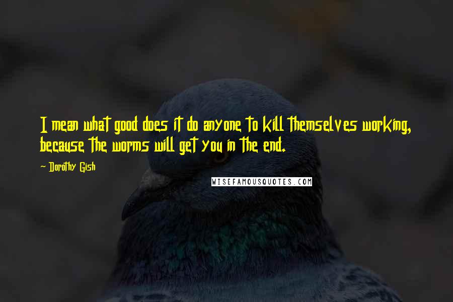 Dorothy Gish Quotes: I mean what good does it do anyone to kill themselves working, because the worms will get you in the end.