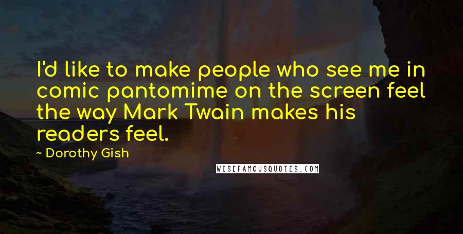 Dorothy Gish Quotes: I'd like to make people who see me in comic pantomime on the screen feel the way Mark Twain makes his readers feel.