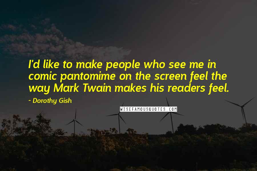 Dorothy Gish Quotes: I'd like to make people who see me in comic pantomime on the screen feel the way Mark Twain makes his readers feel.