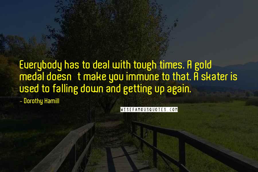 Dorothy Hamill Quotes: Everybody has to deal with tough times. A gold medal doesn't make you immune to that. A skater is used to falling down and getting up again.