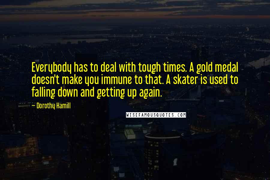 Dorothy Hamill Quotes: Everybody has to deal with tough times. A gold medal doesn't make you immune to that. A skater is used to falling down and getting up again.