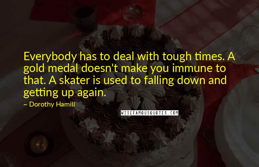 Dorothy Hamill Quotes: Everybody has to deal with tough times. A gold medal doesn't make you immune to that. A skater is used to falling down and getting up again.