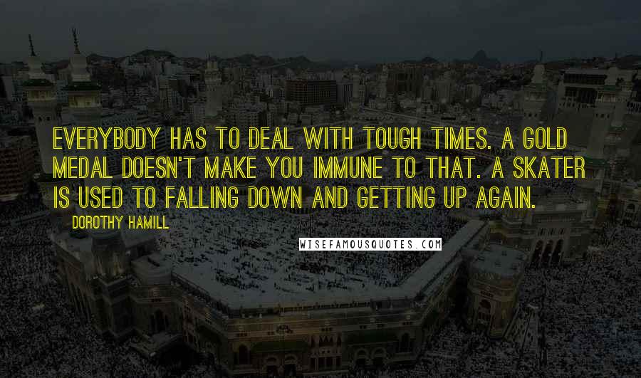 Dorothy Hamill Quotes: Everybody has to deal with tough times. A gold medal doesn't make you immune to that. A skater is used to falling down and getting up again.