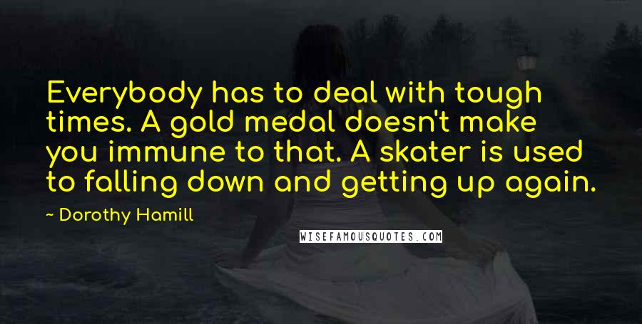Dorothy Hamill Quotes: Everybody has to deal with tough times. A gold medal doesn't make you immune to that. A skater is used to falling down and getting up again.