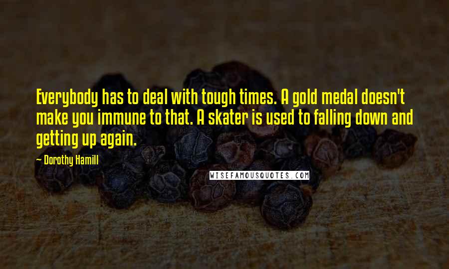 Dorothy Hamill Quotes: Everybody has to deal with tough times. A gold medal doesn't make you immune to that. A skater is used to falling down and getting up again.