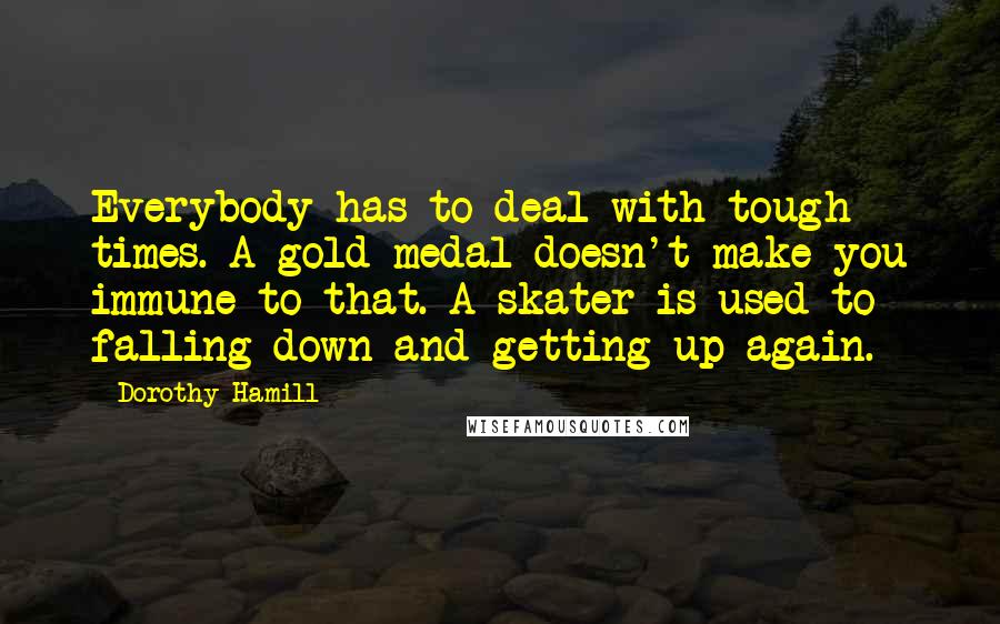 Dorothy Hamill Quotes: Everybody has to deal with tough times. A gold medal doesn't make you immune to that. A skater is used to falling down and getting up again.