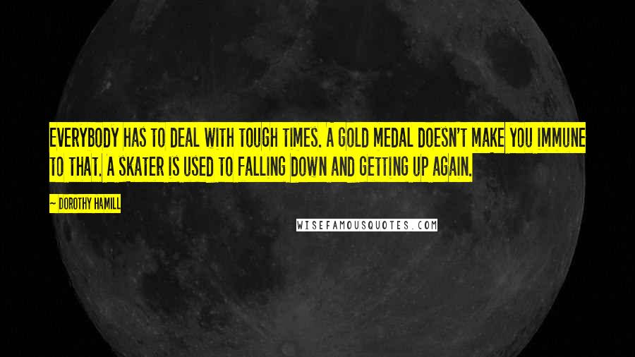 Dorothy Hamill Quotes: Everybody has to deal with tough times. A gold medal doesn't make you immune to that. A skater is used to falling down and getting up again.