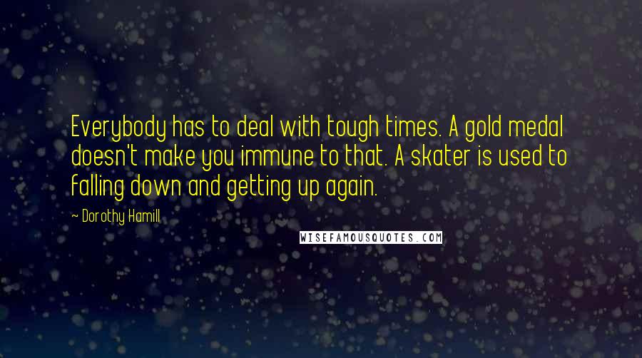Dorothy Hamill Quotes: Everybody has to deal with tough times. A gold medal doesn't make you immune to that. A skater is used to falling down and getting up again.