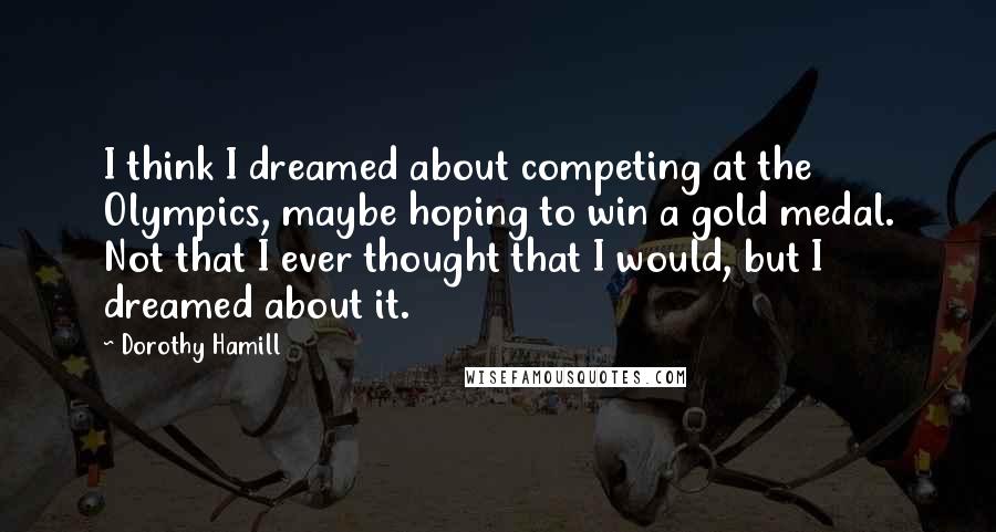 Dorothy Hamill Quotes: I think I dreamed about competing at the Olympics, maybe hoping to win a gold medal. Not that I ever thought that I would, but I dreamed about it.