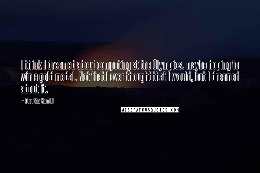 Dorothy Hamill Quotes: I think I dreamed about competing at the Olympics, maybe hoping to win a gold medal. Not that I ever thought that I would, but I dreamed about it.