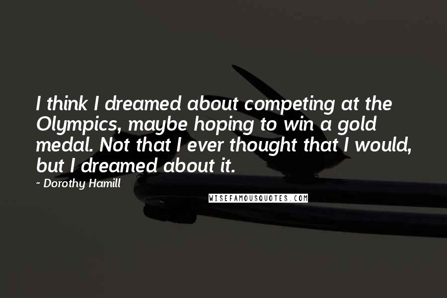 Dorothy Hamill Quotes: I think I dreamed about competing at the Olympics, maybe hoping to win a gold medal. Not that I ever thought that I would, but I dreamed about it.