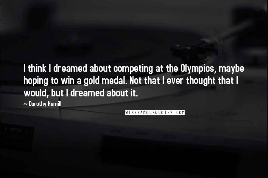 Dorothy Hamill Quotes: I think I dreamed about competing at the Olympics, maybe hoping to win a gold medal. Not that I ever thought that I would, but I dreamed about it.