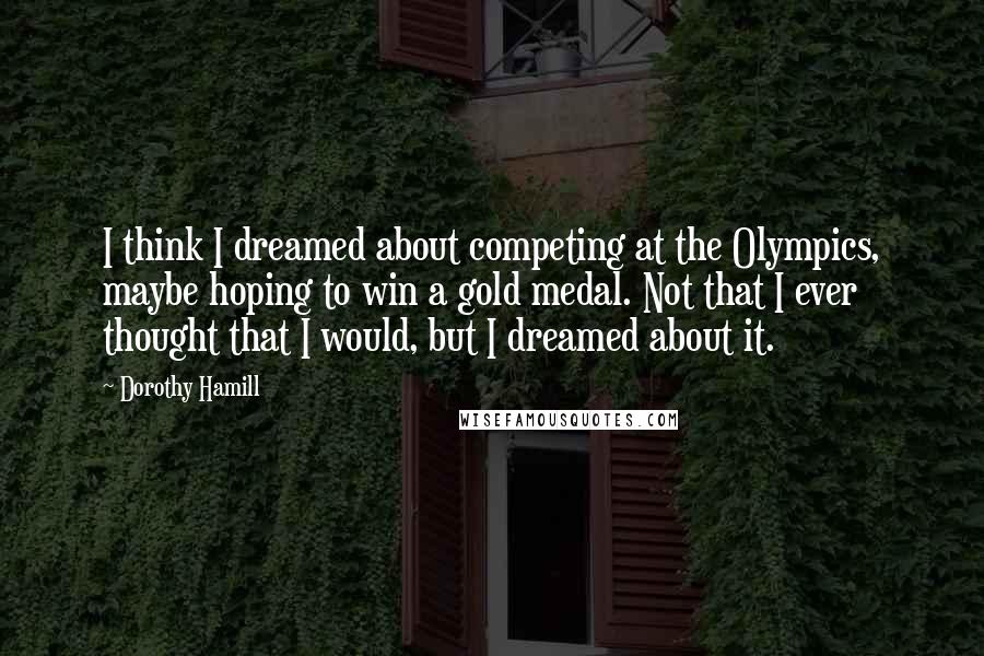 Dorothy Hamill Quotes: I think I dreamed about competing at the Olympics, maybe hoping to win a gold medal. Not that I ever thought that I would, but I dreamed about it.