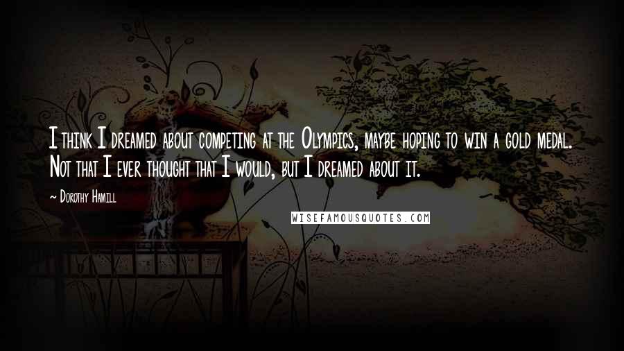 Dorothy Hamill Quotes: I think I dreamed about competing at the Olympics, maybe hoping to win a gold medal. Not that I ever thought that I would, but I dreamed about it.